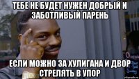 тебе не будет нужен добрый и заботливый парень если можно за хулигана и двор стрелять в упор