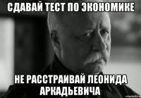 сдавай тест по экономике не расстраивай леонида аркадьевича