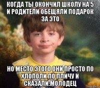 когда ты окончил школу на 5 и родители обещяли подарок за это но место этого они просто по хлополи по пличу и сказали:молодец