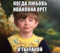 когда любовь ивановна орёт а ты такой