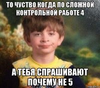 то чуство когда по сложной контрольной работе 4 а тебя спрашивают почему не 5