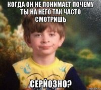 когда он не понимает почему ты на него так часто смотришь серйозно?