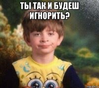 ты так и будеш игнорить? 