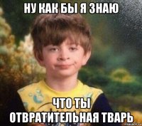 ну как бы я знаю что ты отвратительная тварь