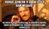 попал. довели. я знаю что я вам мешаю. не фига не уеду. если я еще и говорить начну, мало не покажется, только сначала сами колитесть