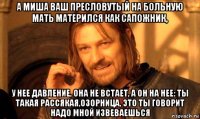 а миша ваш пресловутый на больную мать матерился как сапожник, у нее давление, она не встает, а он на нее: ты такая рассякая,озорница, это ты говорит надо мной извеваешься