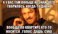 а у вас там вообще не знаю чего творилось, когда-то давно вообще по квартире кто-то носится , голос: дашь, сука