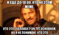 и еще до 18:00, кто на этом меме, кто этот человек ? он тут основной, но я не понимаю, кто это