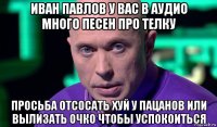 иван павлов у вас в аудио много песен про телку просьба отсосать хуй у пацанов или вылизать очко чтобы успокоиться