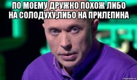 по моему дружко похож либо на солодуху,либо на прилепина 