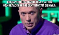 когда учитель ставит тебе 5, а твой одноклассник говорит что там ошибка : 