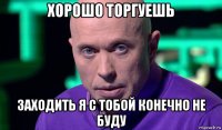 хорошо торгуешь заходить я с тобой конечно не буду