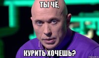 ты чё, курить хочешь?