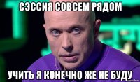 сэссия совсем рядом учить я конечно же не буду