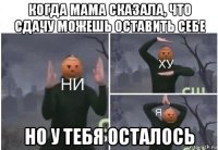 когда мама сказала, что сдачу можешь оставить себе но у тебя осталось