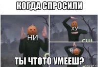 когда спросили ты чтото умееш?