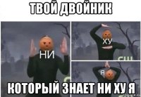 твой двойник который знает ни ху я