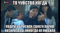 то чувство,когда подруга бросила своего парня, которого ты никогда не любила