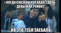 когда сказали что надо сдать деньги на ремонт но это тебя заебало