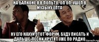 на балконе я в польто, оп оп, ушел в музыку ёпта ну его нахуй этот форум, буду писать и дальше, песни крутят уже по радио