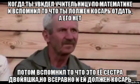 когда ты увидел учительницу по математике и вспомнил то что ты лолжен косарь отдать, а его нет потом вспомнил то что это её сестра двойяшка,но всеравно и ей должен косарь