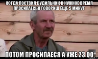 когда поствил будильник в нужное время просипаесья говориш ёще 5 минут потом просипаеся а уже 23 00