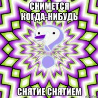 снимется когда-нибудь снятие снятием