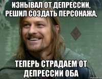 изнывал от депрессии, решил создать персонажа, теперь страдаем от депрессии оба