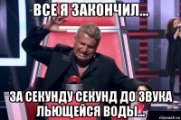 все я закончил... за секунду секунд до звука льющейся воды...