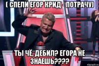 ( спели егор крид - потрачу) ты чё, дебил? егора не знаешь????