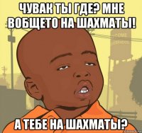 чувак ты где? мне вобщето на шахматы! а тебе на шахматы?