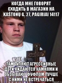 когда мне говорят сходить в магазин на kaštonų g. 27, pagiriai 14117 там гуляют агрессивные дети кидаются камнями и обзывают фуфлом лучше с ними не встречаться