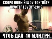 скоро новый шоу-ток"пётр шустер lqver"-2019 чтоб дай -10 млн.грн