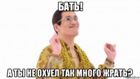 бать! а ты не охуел так много жрать?