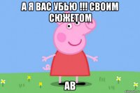 а я вас убью !!! своим сюжетом ав