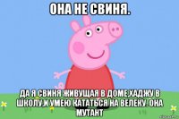 она не свиня. да я свиня живущая в доме,хаджу в школу,и умею кататься на велеку. она мутант