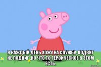  я каждый день хожу на службу, подвиг не подвиг ,но что то героическое в этом есть.