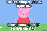 с наступающим новым годом вас выпускники 10-б сш7 г.шевченко 1981г