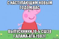 с наступающим новым годом вас выпускники 10-б сш38 г.алама-ата 1982г