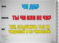 Чи да? Ты чи или не чи? Так, слышишь ты! Не чидакай и не чинекай!