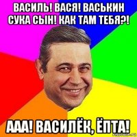 василь! вася! васькин сука сын! как там тебя?! ааа! василёк, ёпта!