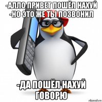 -алло привет пошёл нахуй -но это же ты позвонил -да пошёл нахуй говорю