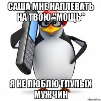 саша мне наплевать на твою "мощь" я не люблю глупых мужчин