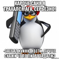 кароче саня я трахался!ага, серьёзно! -заебал хуйню нести, лучше скажи че по литре задали?