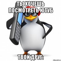 ты хочешь посмотреть ютуб твой друг: