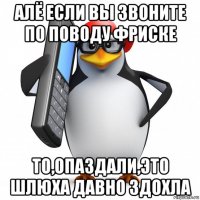 алё если вы звоните по поводу фриске то,опаздали,это шлюха давно здохла