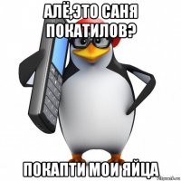 алё,это саня покатилов? покапти мои яйца