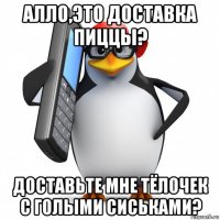 алло,это доставка пиццы? доставьте мне тёлочек с голыми сиськами?