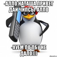 -алло наташа привет дай чипсы-алло -хуем по лбу не дало)))