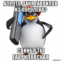 але,это даня гаврилов из королева? свинья ты гавриловская